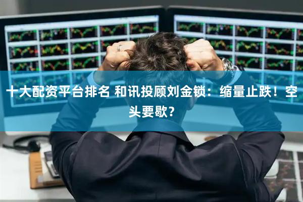 十大配资平台排名 和讯投顾刘金锁：缩量止跌！空头要歇？