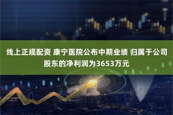 线上正规配资 康宁医院公布中期业绩 归属于公司股东的净利润为3653万元