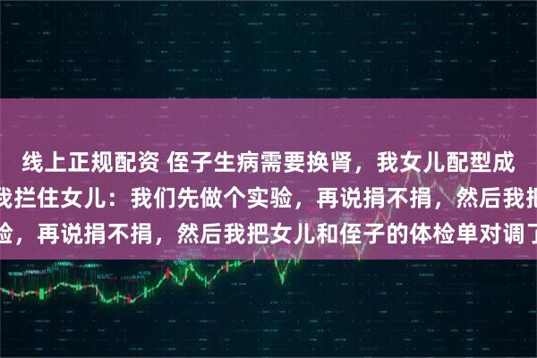 线上正规配资 侄子生病需要换肾，我女儿配型成功了，女儿决定捐肾，我拦住女儿：我们先做个实验，再说捐不捐，然后我把女儿和侄子的体检单对调了