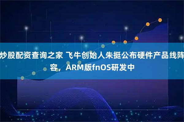 炒股配资查询之家 飞牛创始人朱挺公布硬件产品线阵容，ARM版fnOS研发中