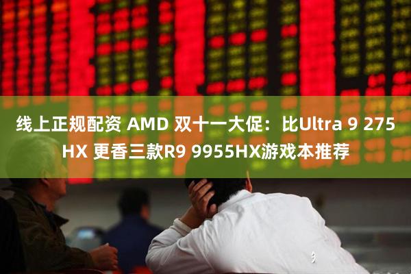 线上正规配资 AMD 双十一大促：比Ultra 9 275HX 更香三款R9 9955HX游戏本推荐