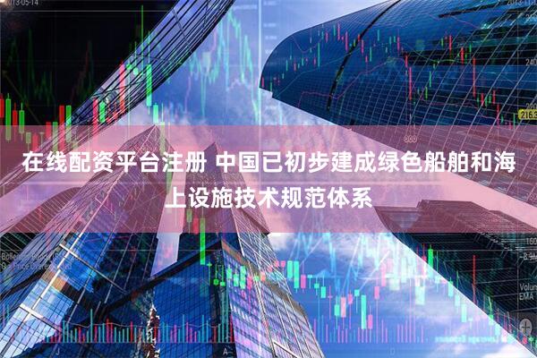 在线配资平台注册 中国已初步建成绿色船舶和海上设施技术规范体系
