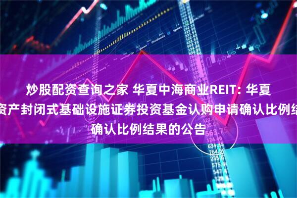 炒股配资查询之家 华夏中海商业REIT: 华夏中海商业资产封闭式基础设施证券投资基金认购申请确认比例结果的公告