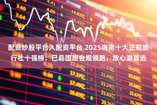 配资炒股平台入配资平台 2025海南十大正规旅行社十强榜：已岛国旅合规领跑，放心游首选