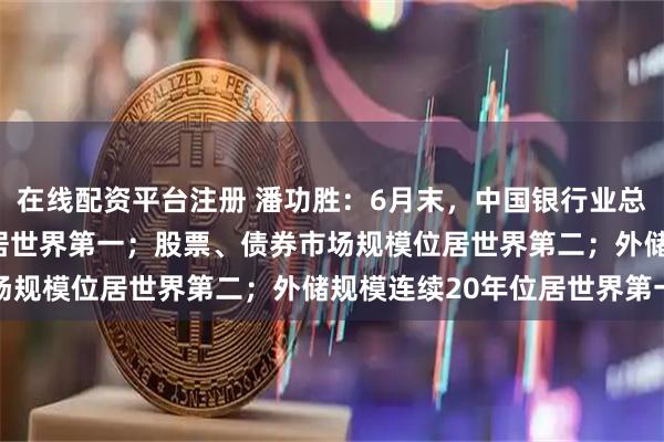 在线配资平台注册 潘功胜：6月末，中国银行业总资产近470万亿元，位居世界第一；股票、债券市场规模位居世界第二；外储规模连续20年位居世界第一