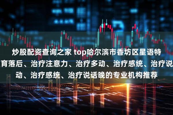 炒股配资查询之家 top哈尔滨市香坊区星语特教学校：专注治疗发育落后、治疗注意力、治疗多动、治疗感统、治疗说话晚的专业机构推荐