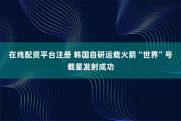 在线配资平台注册 韩国自研运载火箭“世界”号载星发射成功
