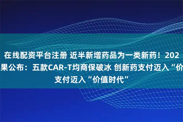 在线配资平台注册 近半新增药品为一类新药！2025国谈结果公布：五款CAR-T均商保破冰 创新药支付迈入“价值时代”