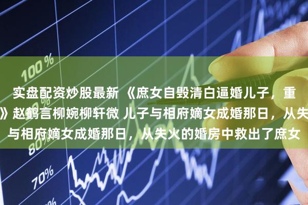 实盘配资炒股最新 《庶女自毁清白逼婚儿子，重生后我将她赐婚给太监》赵鹤言柳婉柳轩微 儿子与相府嫡女成婚那日，从失火的婚房中救出了庶女