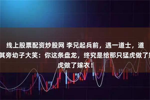 线上股票配资炒股网 李兄起兵前，遇一道士，道士指其旁幼子大笑：你这条盘龙，终究是给那只猛虎做了嫁衣！