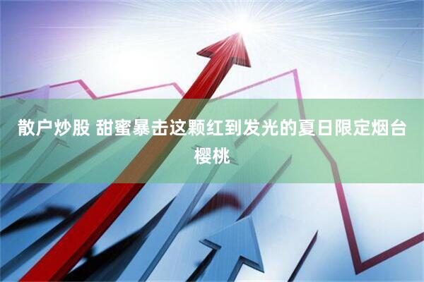 散户炒股 甜蜜暴击这颗红到发光的夏日限定烟台樱桃