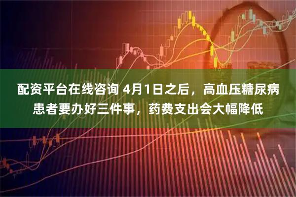 配资平台在线咨询 4月1日之后，高血压糖尿病患者要办好三件事，药费支出会大幅降低