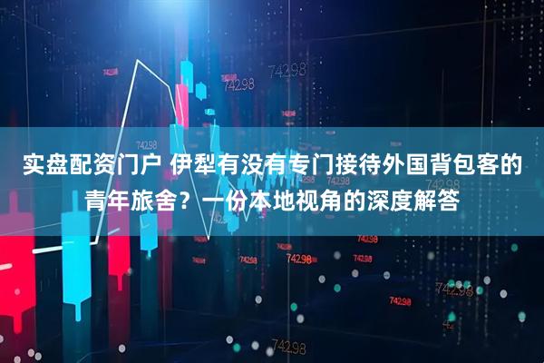 实盘配资门户 伊犁有没有专门接待外国背包客的青年旅舍？一份本地视角的深度解答