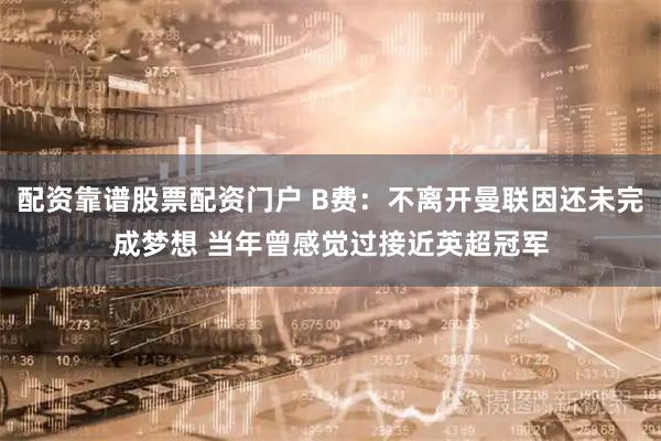配资靠谱股票配资门户 B费：不离开曼联因还未完成梦想 当年曾感觉过接近英超冠军