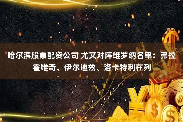 哈尔滨股票配资公司 尤文对阵维罗纳名单：弗拉霍维奇、伊尔迪兹、洛卡特利在列