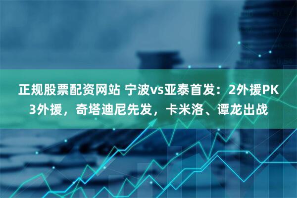正规股票配资网站 宁波vs亚泰首发：2外援PK3外援，奇塔迪尼先发，卡米洛、谭龙出战