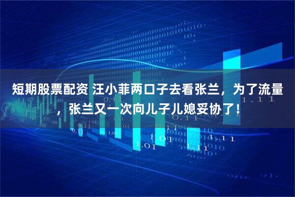 短期股票配资 汪小菲两口子去看张兰，为了流量，张兰又一次向儿子儿媳妥协了！
