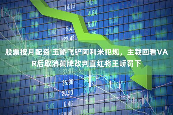 股票按月配资 王峤飞铲阿利米犯规，主裁回看VAR后取消黄牌改判直红将王峤罚下