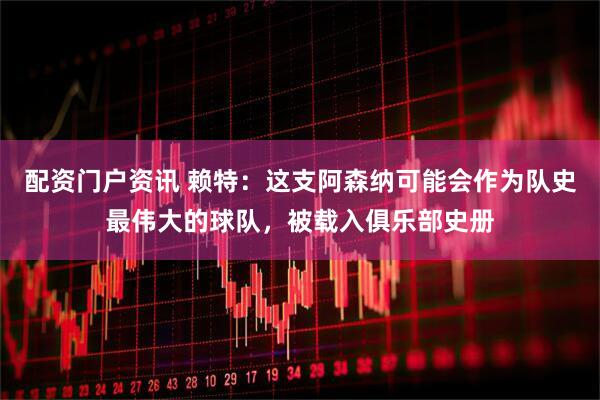配资门户资讯 赖特：这支阿森纳可能会作为队史最伟大的球队，被载入俱乐部史册