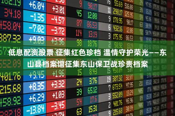 低息配资股票 征集红色珍档 温情守护荣光——东山县档案馆征集东山保卫战珍贵档案